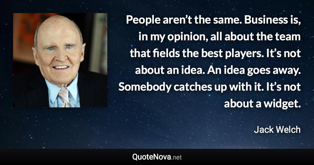 People aren’t the same. Business is, in my opinion, all about the team that fields the best players. It’s not about an idea. An idea goes away. Somebody catches up with it. It’s not about a widget. - Jack Welch quote