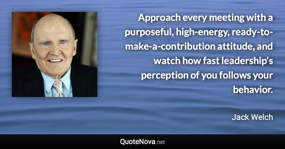 Approach every meeting with a purposeful, high-energy, ready-to-make-a-contribution attitude, and watch how fast leadership’s perception of you follows your behavior. - Jack Welch quote