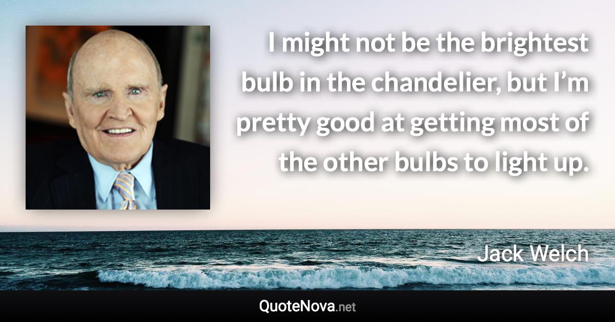 I might not be the brightest bulb in the chandelier, but I’m pretty good at getting most of the other bulbs to light up. - Jack Welch quote