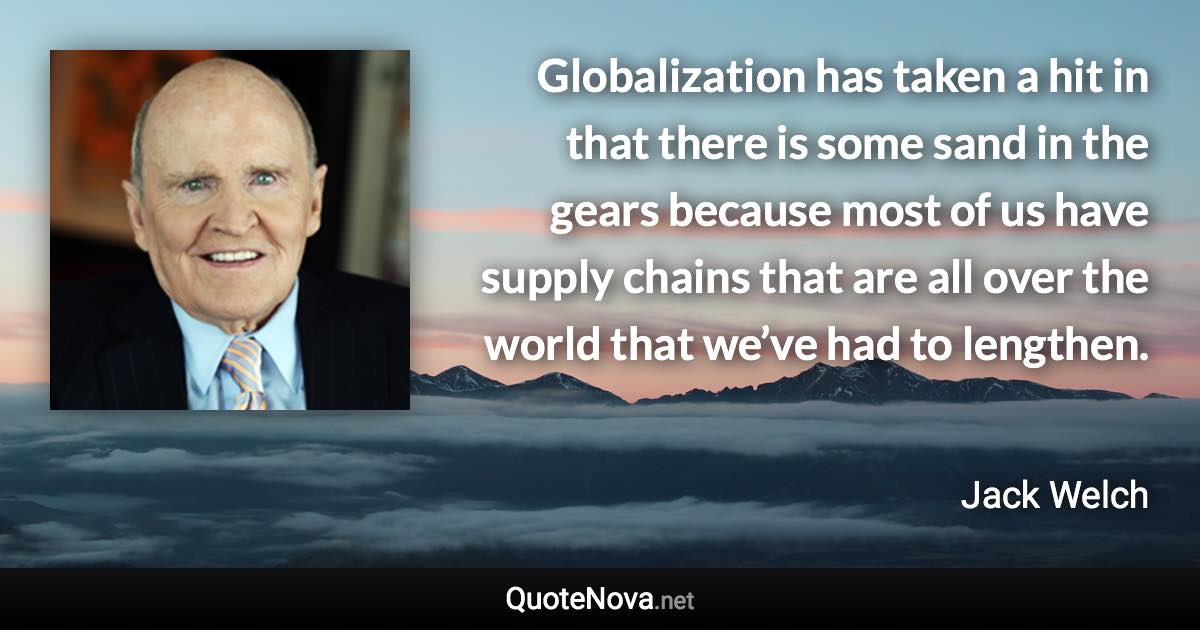 Globalization has taken a hit in that there is some sand in the gears because most of us have supply chains that are all over the world that we’ve had to lengthen. - Jack Welch quote