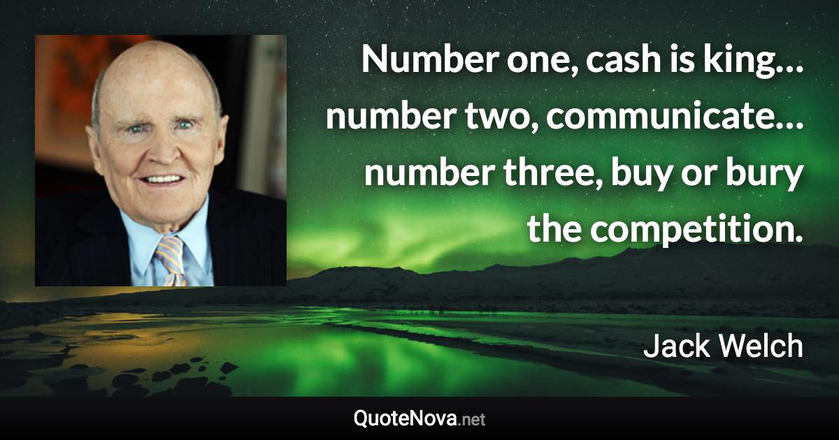 Number one, cash is king… number two, communicate… number three, buy or bury the competition. - Jack Welch quote