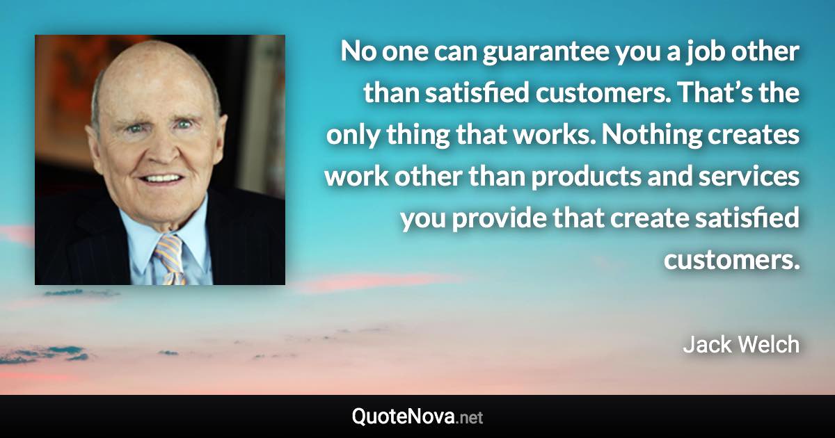 No one can guarantee you a job other than satisfied customers. That’s the only thing that works. Nothing creates work other than products and services you provide that create satisfied customers. - Jack Welch quote