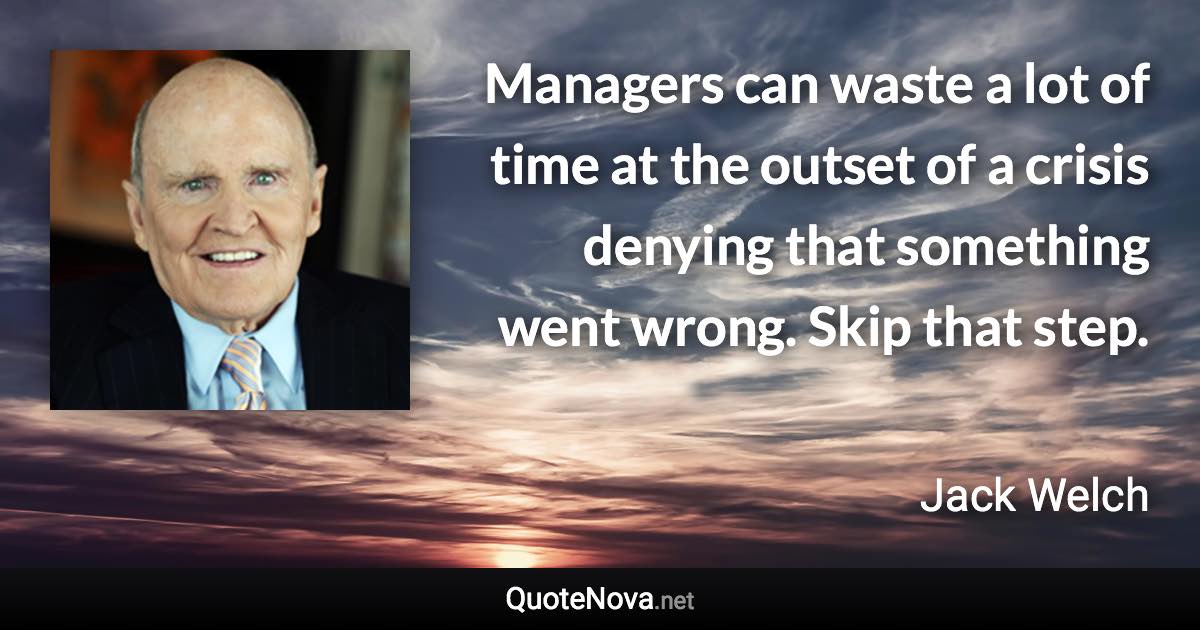 Managers can waste a lot of time at the outset of a crisis denying that something went wrong. Skip that step. - Jack Welch quote