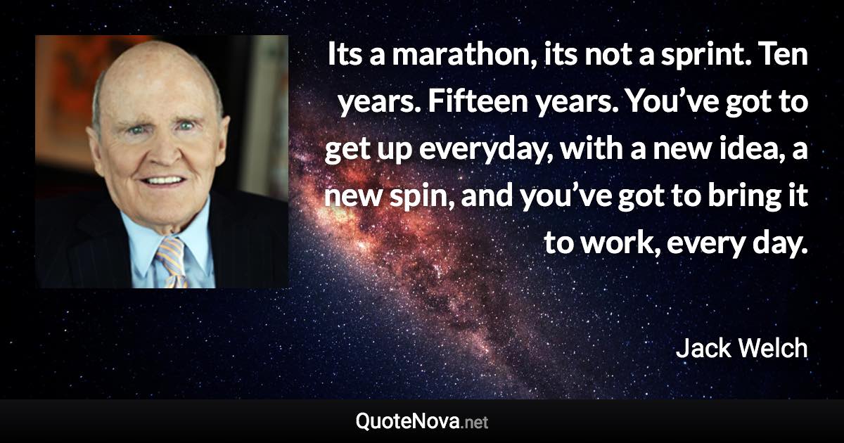 Its a marathon, its not a sprint. Ten years. Fifteen years. You’ve got to get up everyday, with a new idea, a new spin, and you’ve got to bring it to work, every day. - Jack Welch quote