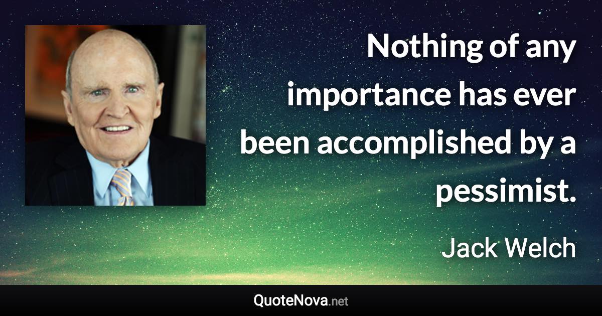 Nothing of any importance has ever been accomplished by a pessimist. - Jack Welch quote