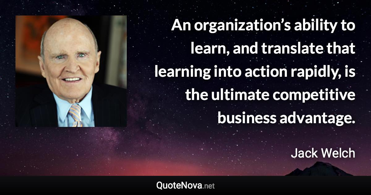 An organization’s ability to learn, and translate that learning into action rapidly, is the ultimate competitive business advantage. - Jack Welch quote