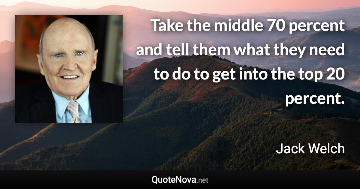 Take the middle 70 percent and tell them what they need to do to get into the top 20 percent. - Jack Welch quote