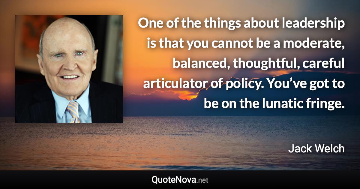 One of the things about leadership is that you cannot be a moderate, balanced, thoughtful, careful articulator of policy. You’ve got to be on the lunatic fringe. - Jack Welch quote