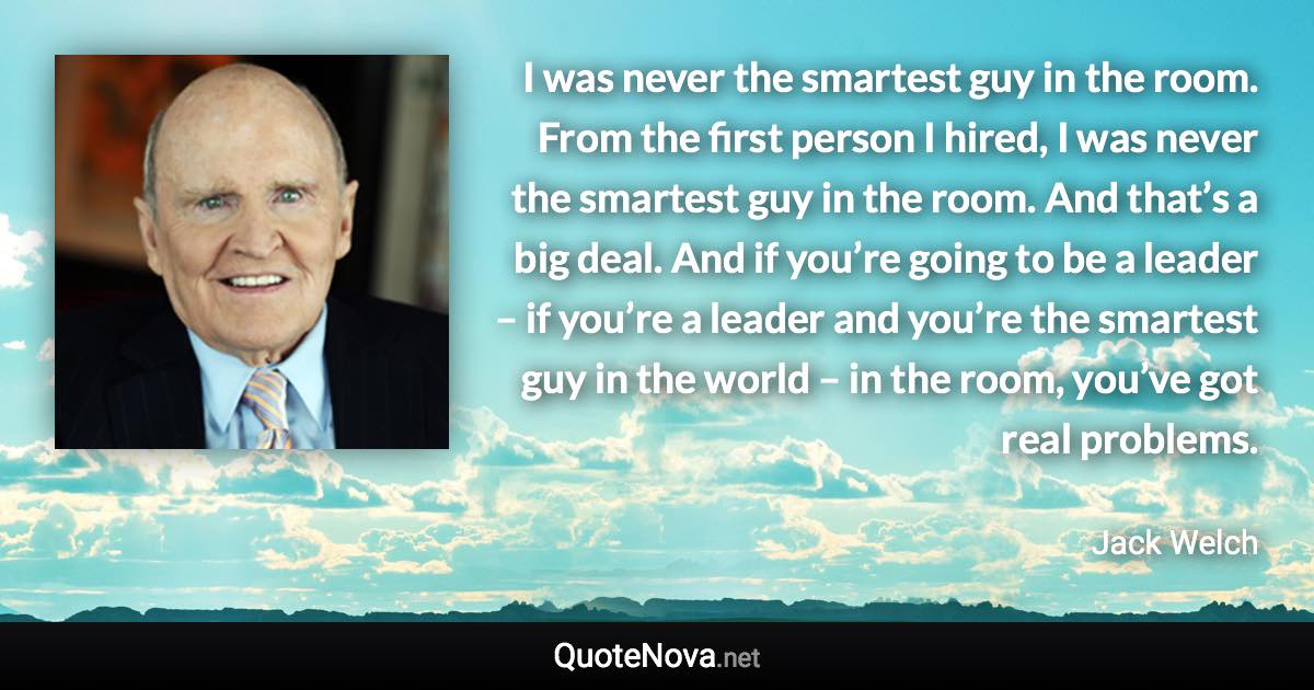 I was never the smartest guy in the room. From the first person I hired, I was never the smartest guy in the room. And that’s a big deal. And if you’re going to be a leader – if you’re a leader and you’re the smartest guy in the world – in the room, you’ve got real problems. - Jack Welch quote