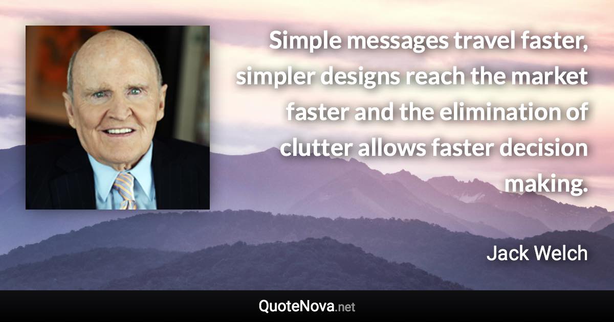 Simple messages travel faster, simpler designs reach the market faster and the elimination of clutter allows faster decision making. - Jack Welch quote