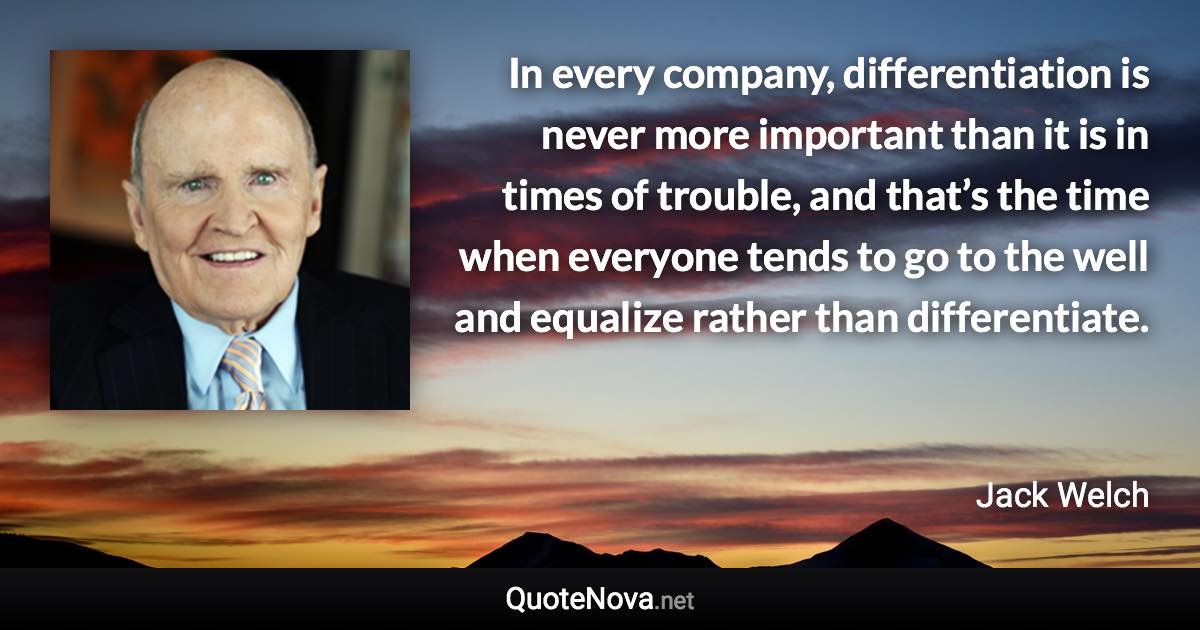 In every company, differentiation is never more important than it is in times of trouble, and that’s the time when everyone tends to go to the well and equalize rather than differentiate. - Jack Welch quote