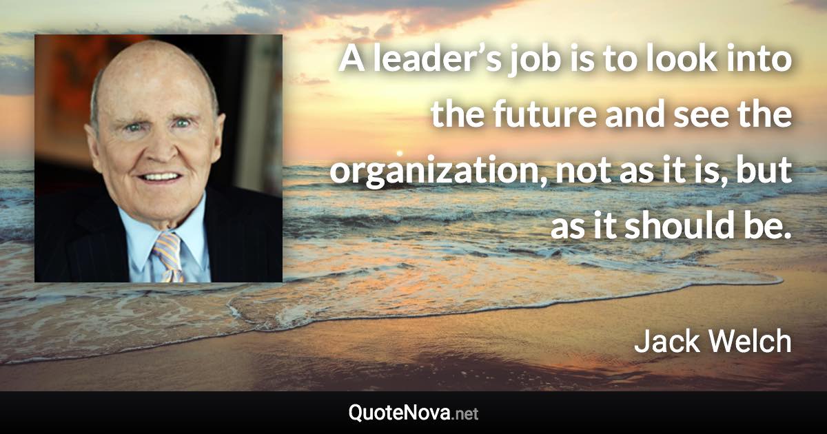 A leader’s job is to look into the future and see the organization, not as it is, but as it should be. - Jack Welch quote
