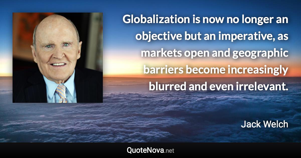 Globalization is now no longer an objective but an imperative, as markets open and geographic barriers become increasingly blurred and even irrelevant. - Jack Welch quote