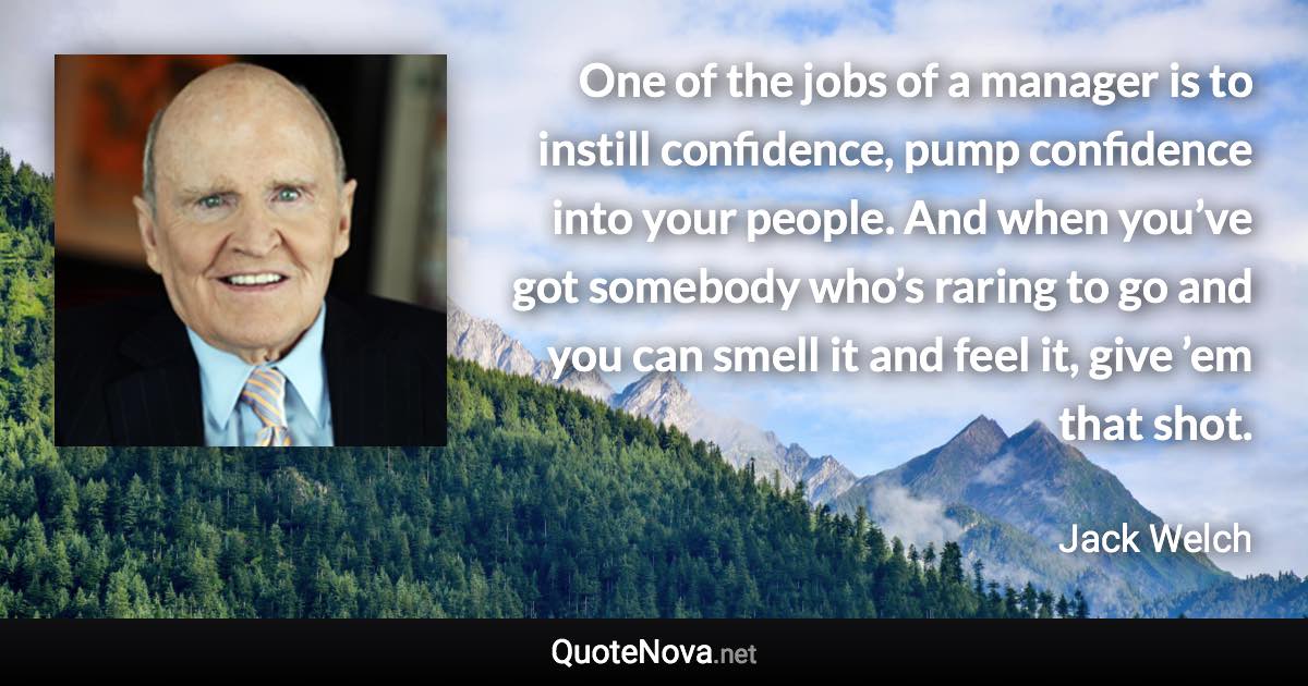 One of the jobs of a manager is to instill confidence, pump confidence into your people. And when you’ve got somebody who’s raring to go and you can smell it and feel it, give ’em that shot. - Jack Welch quote