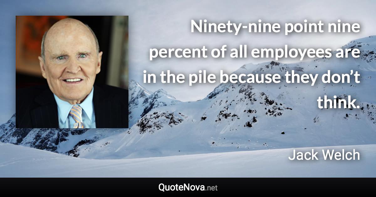 Ninety-nine point nine percent of all employees are in the pile because they don’t think. - Jack Welch quote