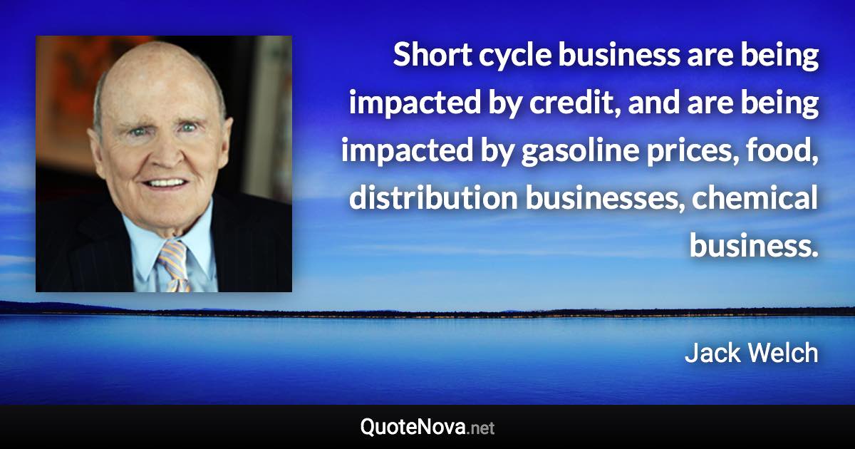 Short cycle business are being impacted by credit, and are being impacted by gasoline prices, food, distribution businesses, chemical business. - Jack Welch quote