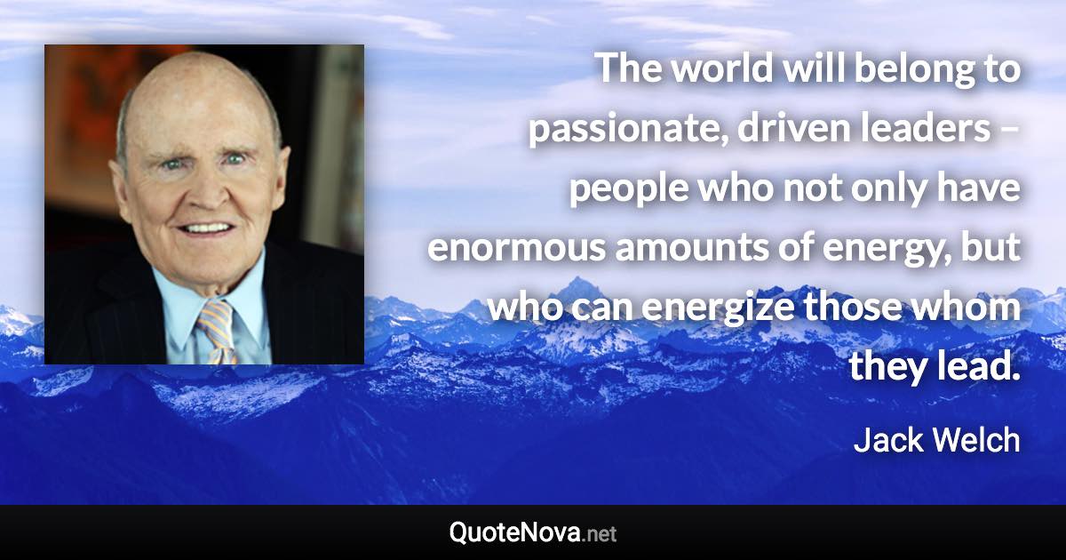 The world will belong to passionate, driven leaders – people who not only have enormous amounts of energy, but who can energize those whom they lead. - Jack Welch quote