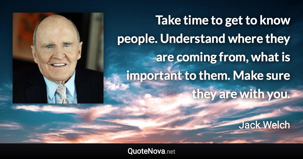 Take time to get to know people. Understand where they are coming from, what is important to them. Make sure they are with you. - Jack Welch quote