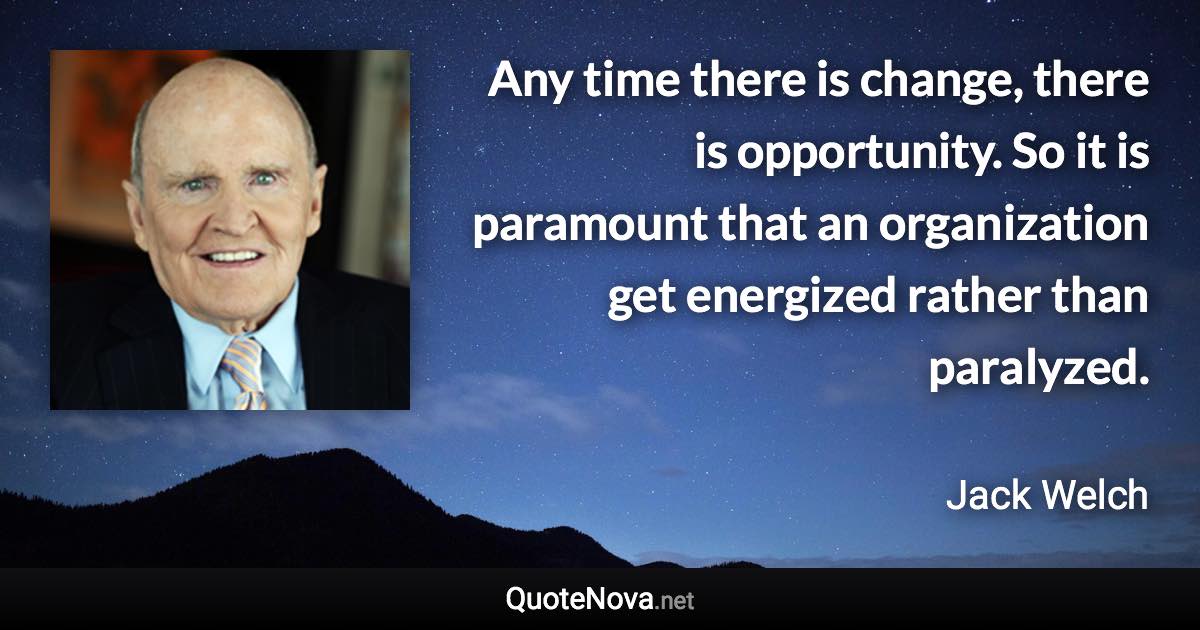 Any time there is change, there is opportunity. So it is paramount that an organization get energized rather than paralyzed. - Jack Welch quote