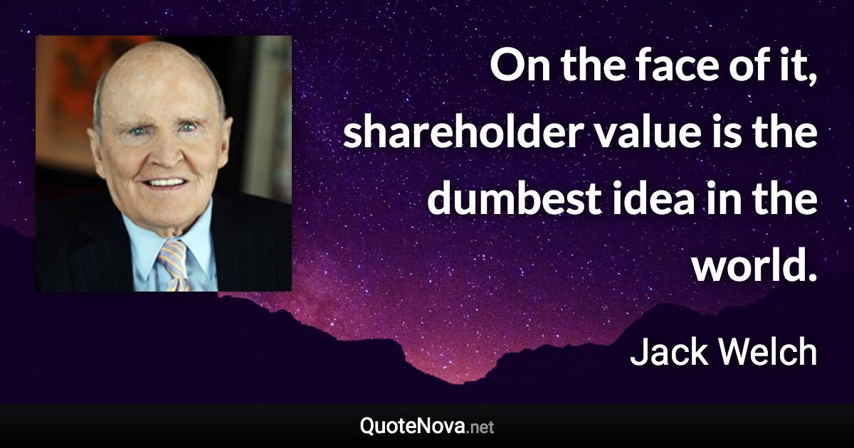 On the face of it, shareholder value is the dumbest idea in the world. - Jack Welch quote