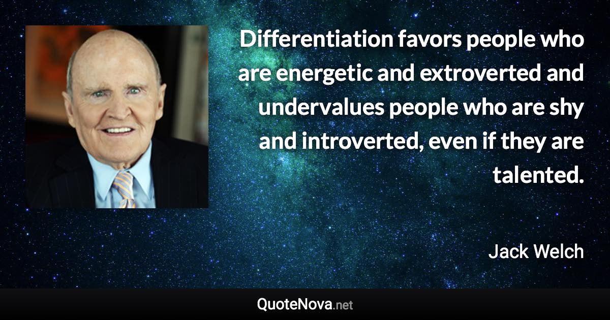 Differentiation favors people who are energetic and extroverted and undervalues people who are shy and introverted, even if they are talented. - Jack Welch quote