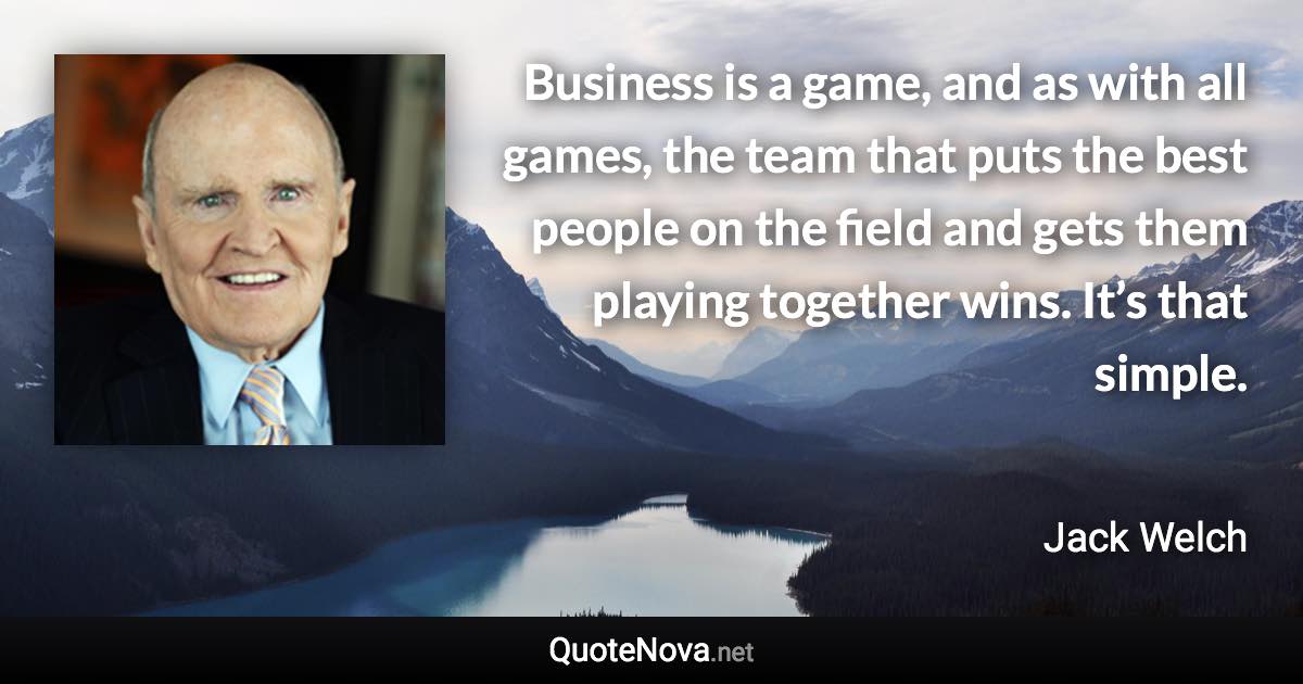 Business is a game, and as with all games, the team that puts the best people on the field and gets them playing together wins. It’s that simple. - Jack Welch quote