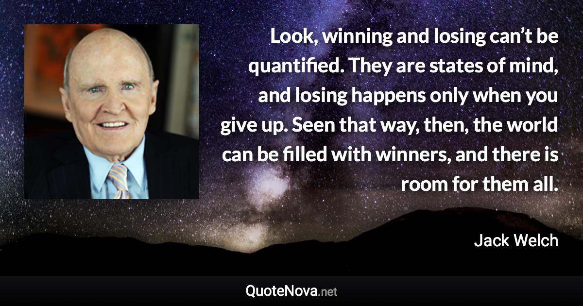 Look, winning and losing can’t be quantified. They are states of mind, and losing happens only when you give up. Seen that way, then, the world can be filled with winners, and there is room for them all. - Jack Welch quote