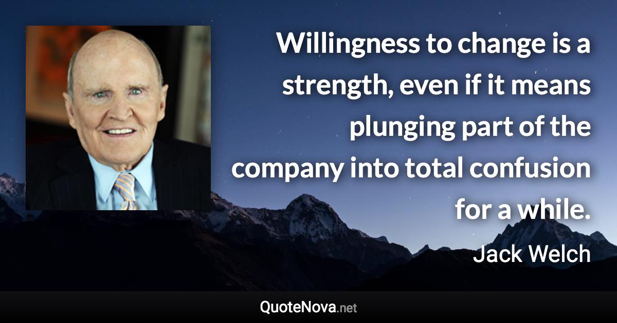 Willingness to change is a strength, even if it means plunging part of the company into total confusion for a while. - Jack Welch quote