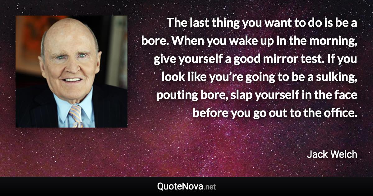 The last thing you want to do is be a bore. When you wake up in the morning, give yourself a good mirror test. If you look like you’re going to be a sulking, pouting bore, slap yourself in the face before you go out to the office. - Jack Welch quote