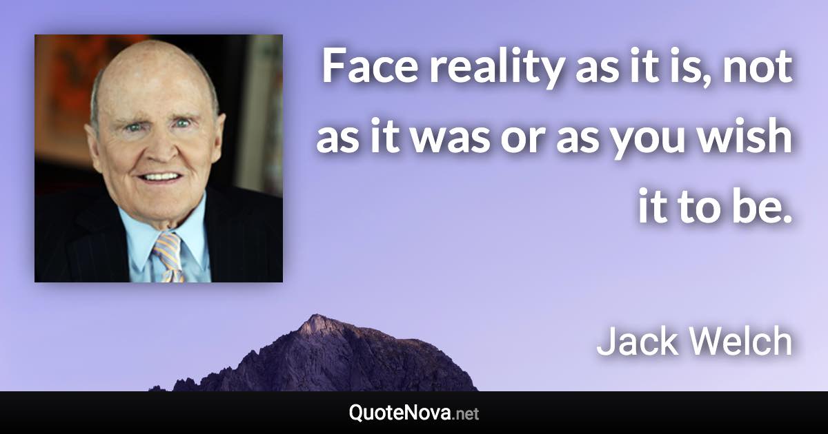Face reality as it is, not as it was or as you wish it to be. - Jack Welch quote