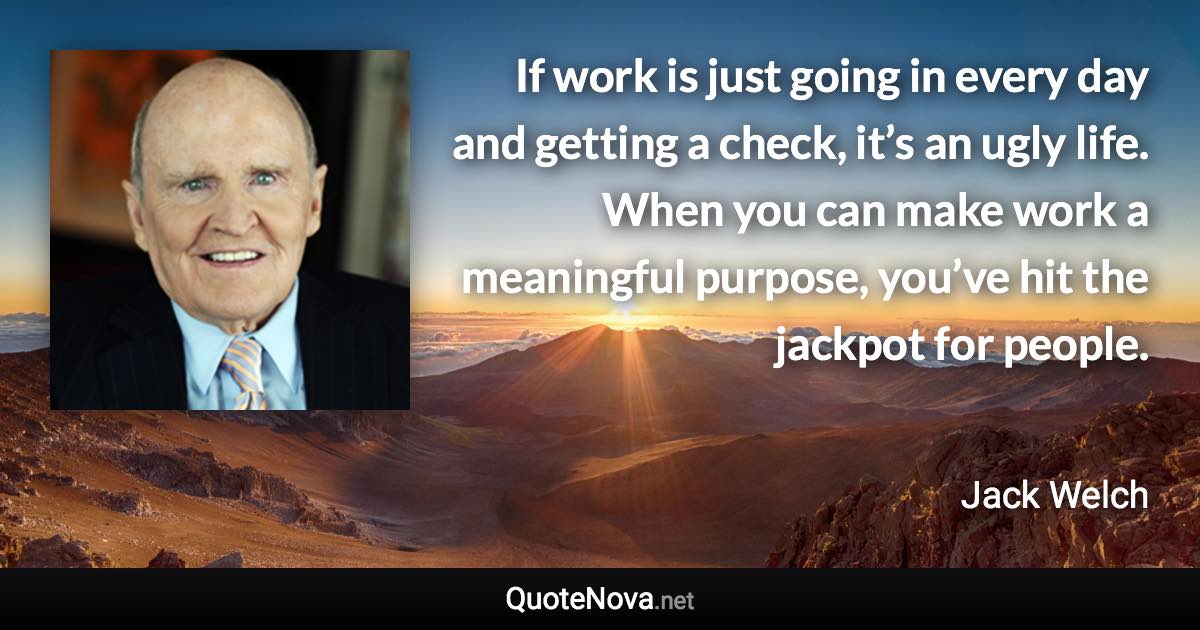 If work is just going in every day and getting a check, it’s an ugly life. When you can make work a meaningful purpose, you’ve hit the jackpot for people. - Jack Welch quote