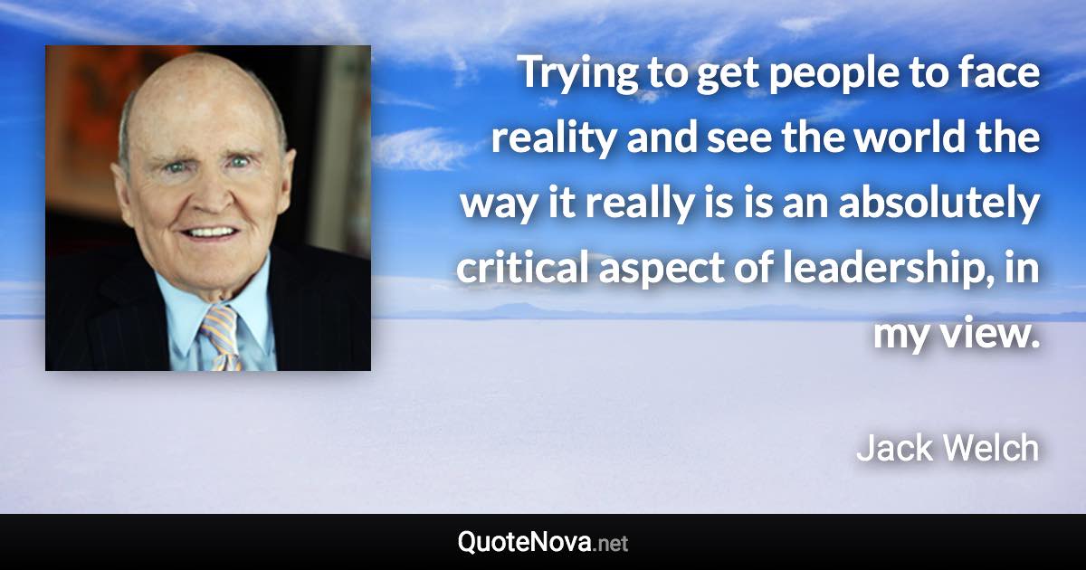 Trying to get people to face reality and see the world the way it really is is an absolutely critical aspect of leadership, in my view. - Jack Welch quote