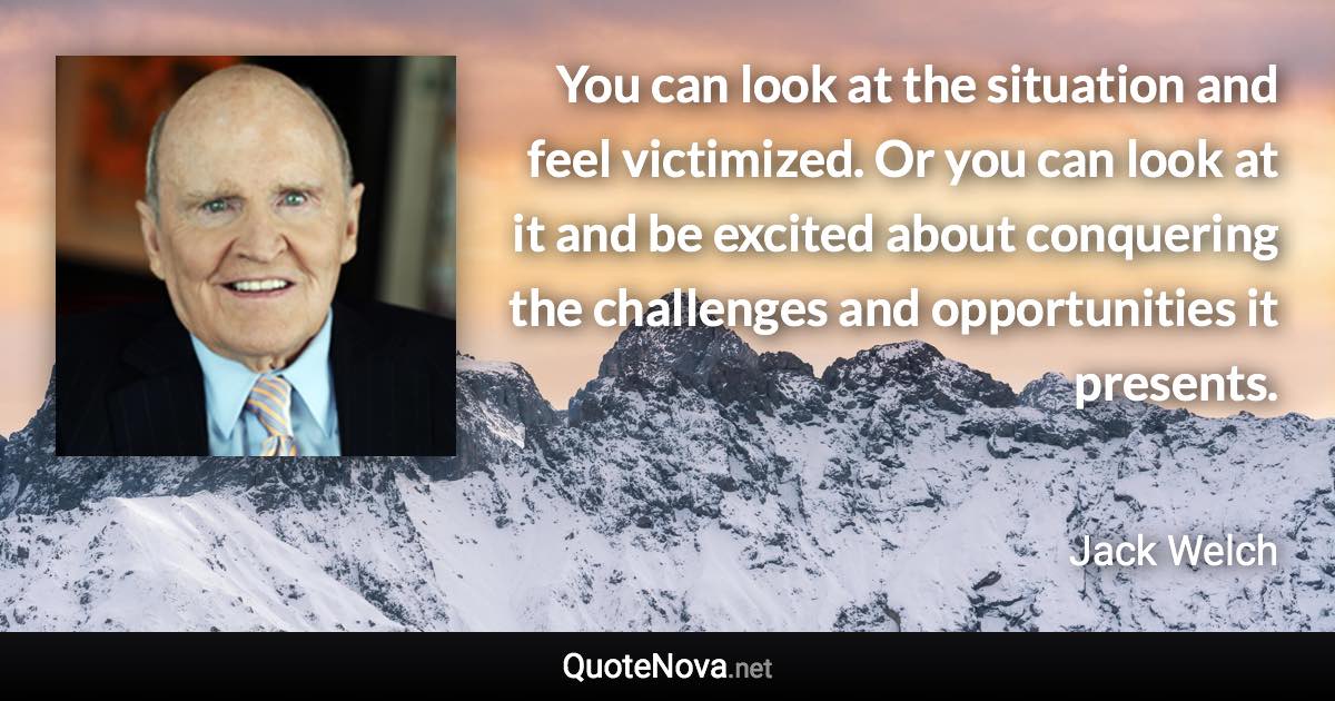 You can look at the situation and feel victimized. Or you can look at it and be excited about conquering the challenges and opportunities it presents. - Jack Welch quote