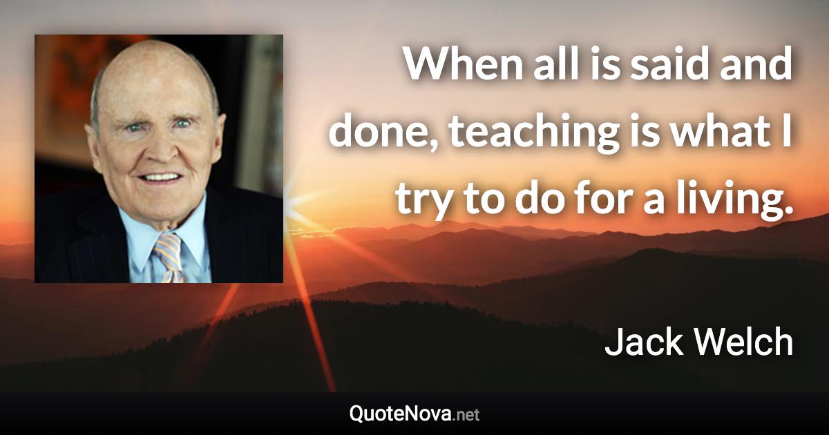 When all is said and done, teaching is what I try to do for a living. - Jack Welch quote