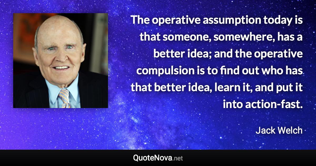 The operative assumption today is that someone, somewhere, has a better idea; and the operative compulsion is to find out who has that better idea, learn it, and put it into action-fast. - Jack Welch quote