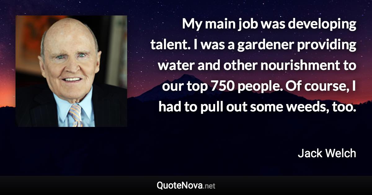 My main job was developing talent. I was a gardener providing water and other nourishment to our top 750 people. Of course, I had to pull out some weeds, too. - Jack Welch quote