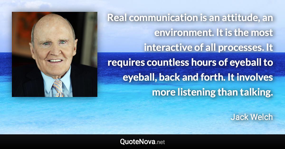 Real communication is an attitude, an environment. It is the most interactive of all processes. It requires countless hours of eyeball to eyeball, back and forth. It involves more listening than talking. - Jack Welch quote