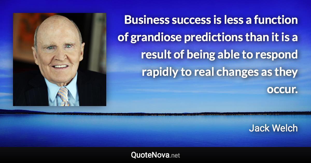 Business success is less a function of grandiose predictions than it is a result of being able to respond rapidly to real changes as they occur. - Jack Welch quote