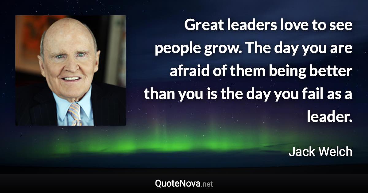 Great leaders love to see people grow. The day you are afraid of them being better than you is the day you fail as a leader. - Jack Welch quote