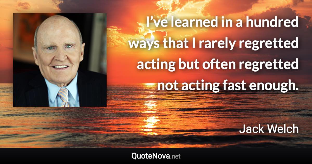 I’ve learned in a hundred ways that I rarely regretted acting but often regretted not acting fast enough. - Jack Welch quote