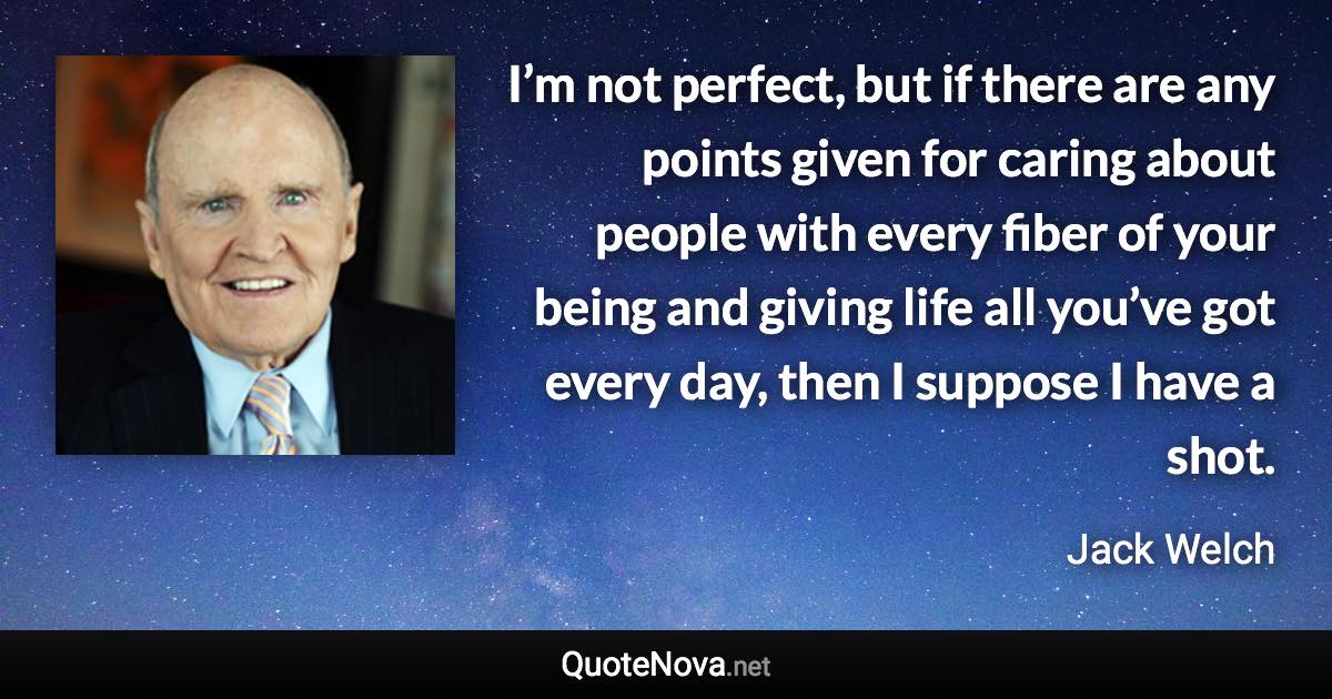 I’m not perfect, but if there are any points given for caring about people with every fiber of your being and giving life all you’ve got every day, then I suppose I have a shot. - Jack Welch quote