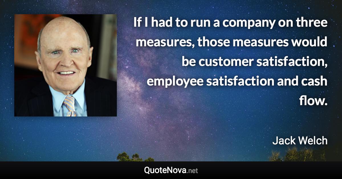 If I had to run a company on three measures, those measures would be customer satisfaction, employee satisfaction and cash flow. - Jack Welch quote