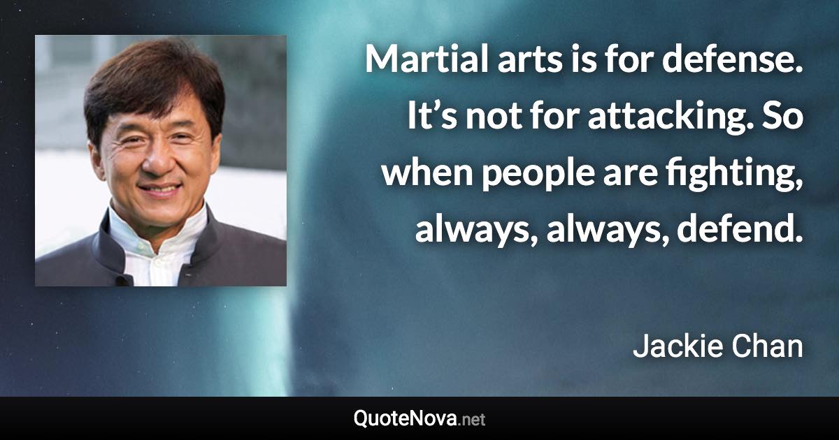 Martial arts is for defense. It’s not for attacking. So when people are fighting, always, always, defend. - Jackie Chan quote