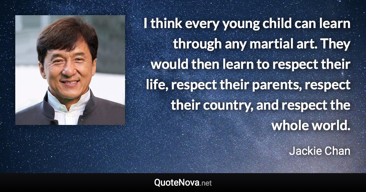 I think every young child can learn through any martial art. They would then learn to respect their life, respect their parents, respect their country, and respect the whole world. - Jackie Chan quote