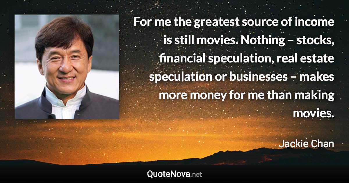 For me the greatest source of income is still movies. Nothing – stocks, financial speculation, real estate speculation or businesses – makes more money for me than making movies. - Jackie Chan quote