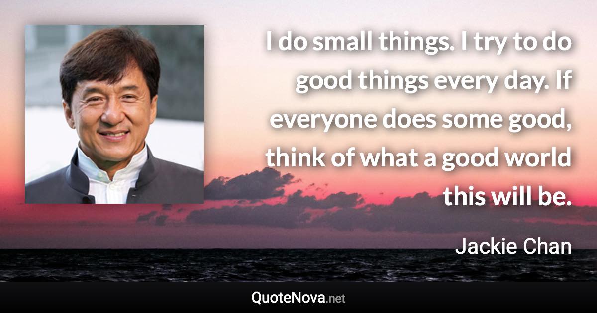 I do small things. I try to do good things every day. If everyone does some good, think of what a good world this will be. - Jackie Chan quote