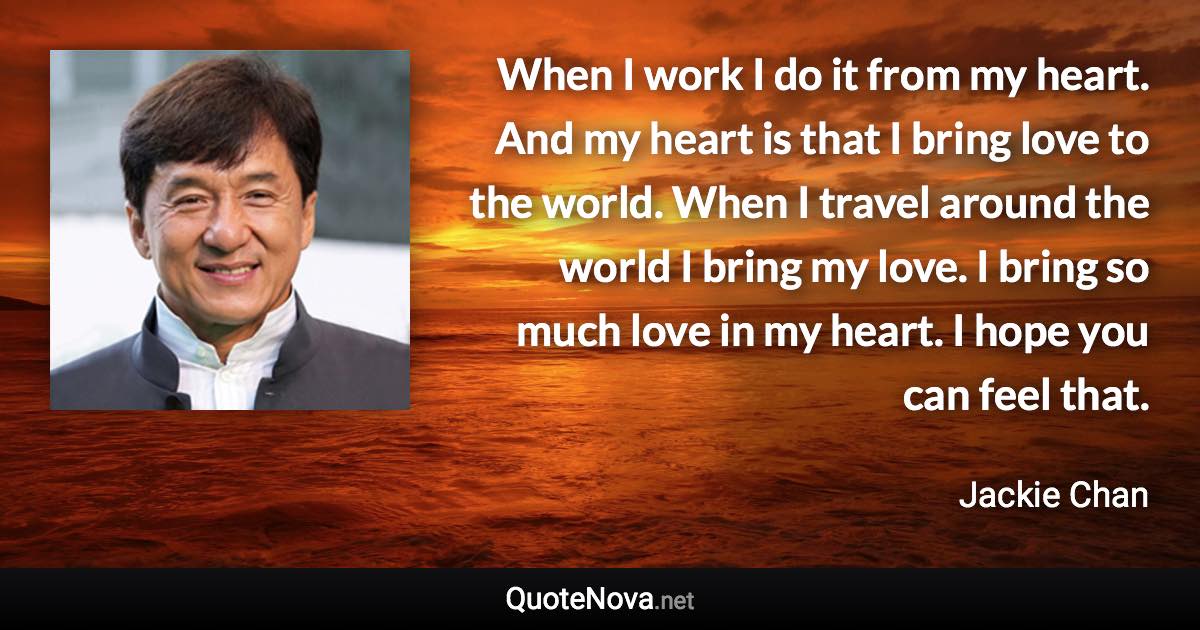 When I work I do it from my heart. And my heart is that I bring love to the world. When I travel around the world I bring my love. I bring so much love in my heart. I hope you can feel that. - Jackie Chan quote