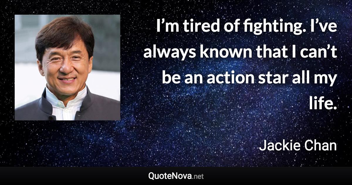 I’m tired of fighting. I’ve always known that I can’t be an action star all my life. - Jackie Chan quote