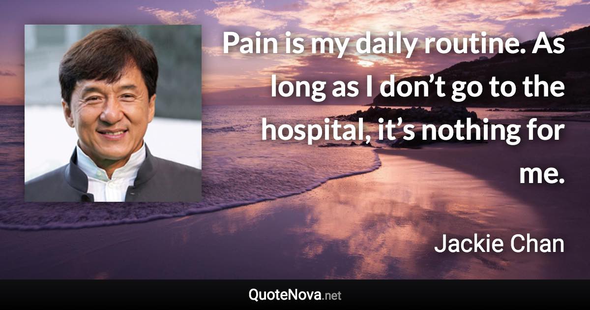 Pain is my daily routine. As long as I don’t go to the hospital, it’s nothing for me. - Jackie Chan quote