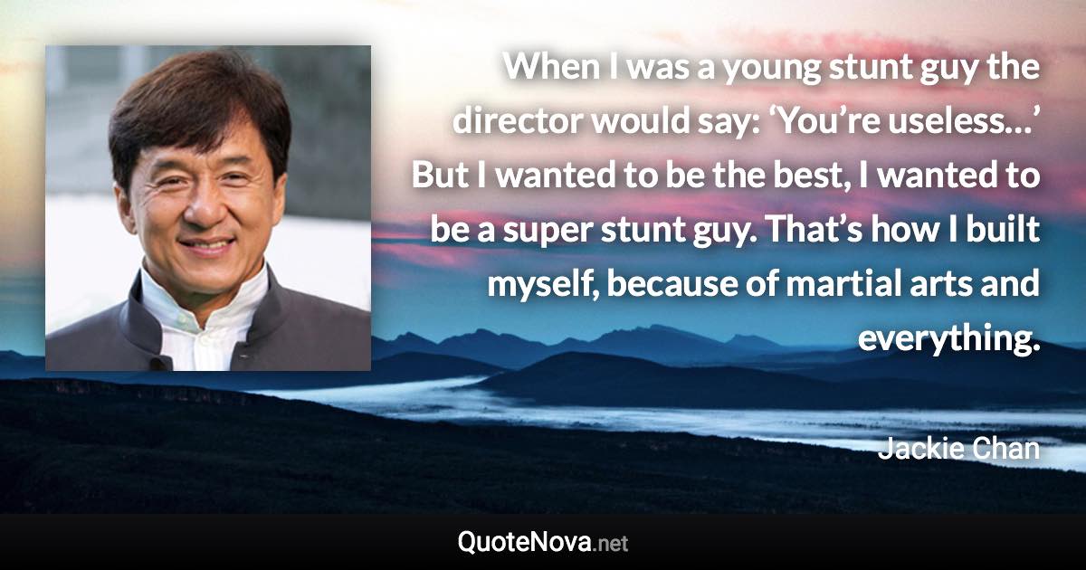 When I was a young stunt guy the director would say: ‘You’re useless…’ But I wanted to be the best, I wanted to be a super stunt guy. That’s how I built myself, because of martial arts and everything. - Jackie Chan quote